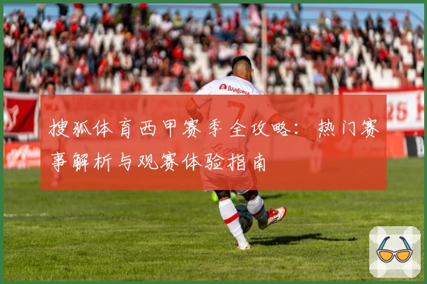 搜狐体育西甲赛季全攻略：热门赛事解析与观赛体验指南