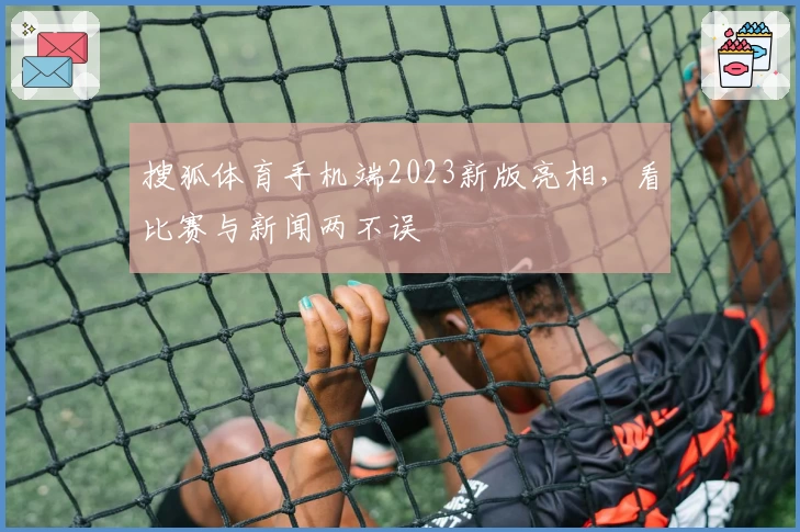 搜狐体育手机端2023新版亮相，看比赛与新闻两不误