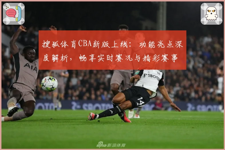搜狐体育CBA新版上线：功能亮点深度解析，畅享实时赛况与精彩赛事回顾