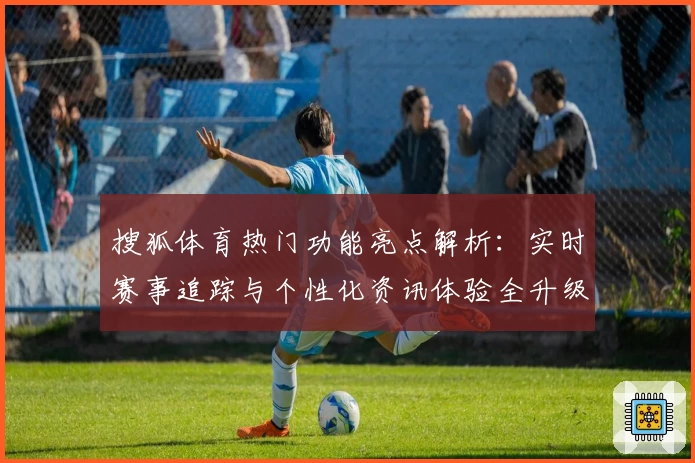 搜狐体育热门功能亮点解析：实时赛事追踪与个性化资讯体验全升级