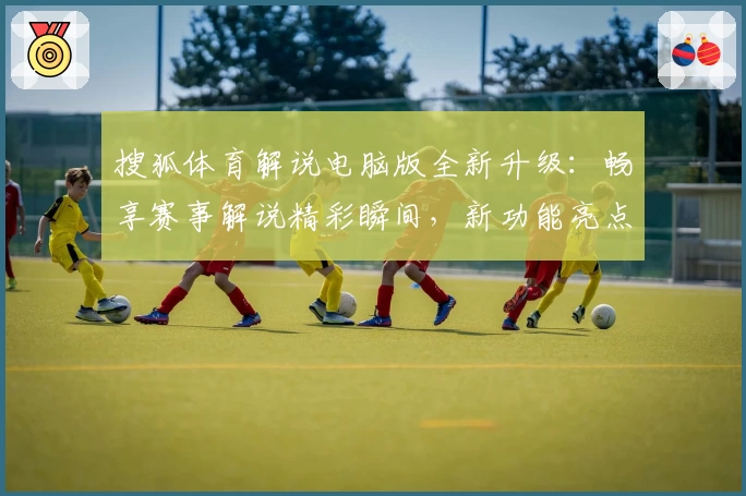 搜狐体育解说电脑版全新升级：畅享赛事解说精彩瞬间，新功能亮点一文打尽