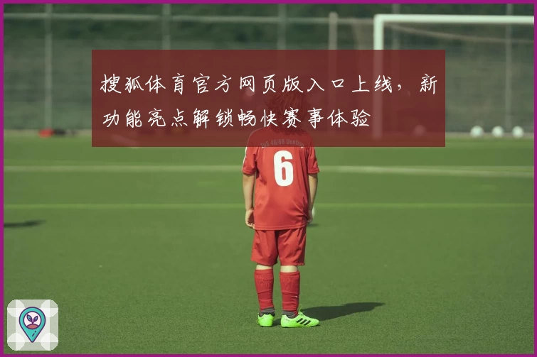 搜狐体育官方网页版入口上线，新功能亮点解锁畅快赛事体验