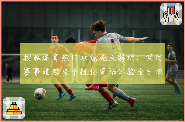 搜狐体育热门功能亮点解析：实时赛事追踪与个性化资讯体验全升级