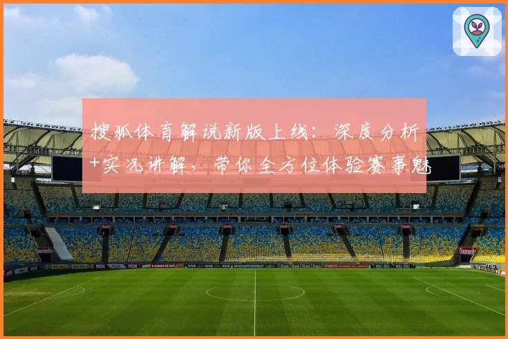 搜狐体育解说新版上线：深度分析+实况讲解，带你全方位体验赛事魅力