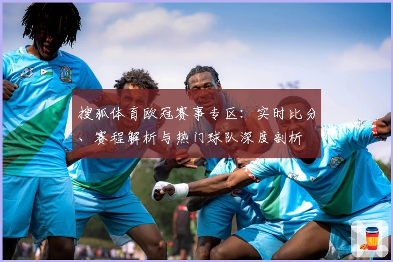 搜狐体育欧冠赛事专区：实时比分、赛程解析与热门球队深度剖析
