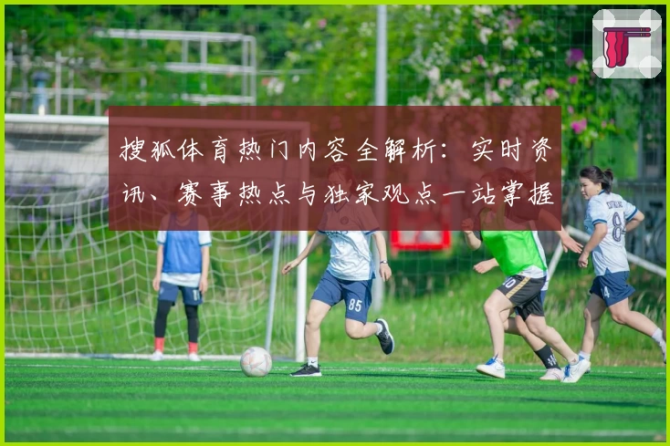 搜狐体育热门内容全解析：实时资讯、赛事热点与独家观点一站掌握