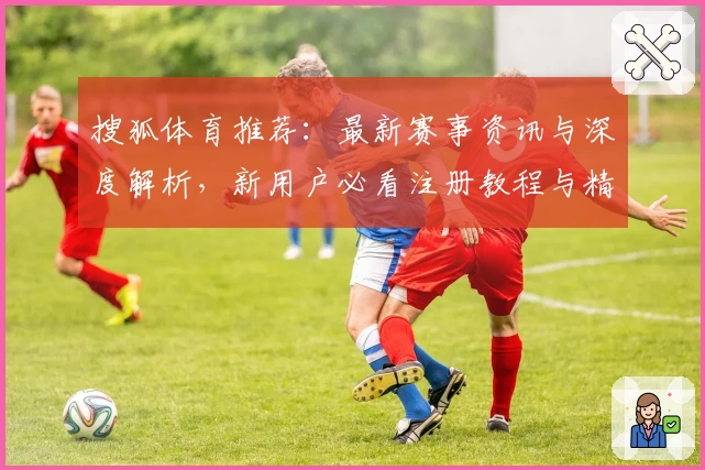 搜狐体育推荐：最新赛事资讯与深度解析，新用户必看注册教程与精彩功能亮点