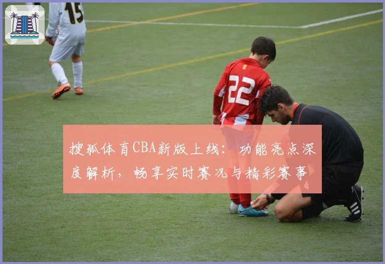 搜狐体育CBA新版上线：功能亮点深度解析，畅享实时赛况与精彩赛事回顾