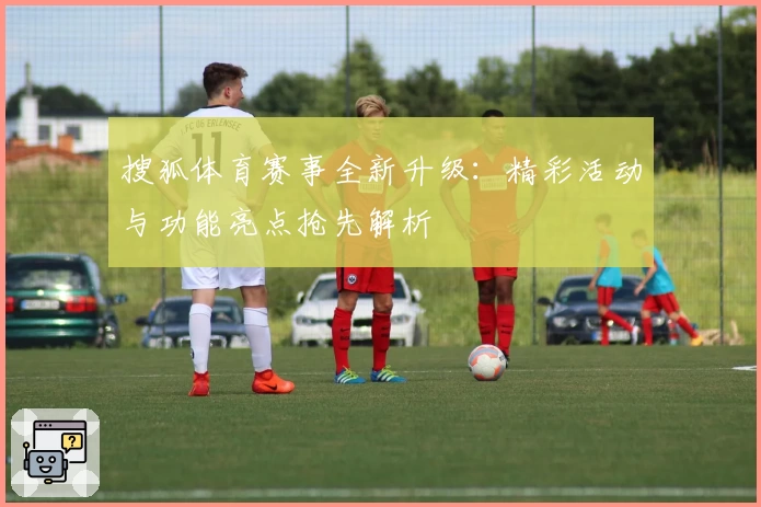 搜狐体育赛事全新升级：精彩活动与功能亮点抢先解析