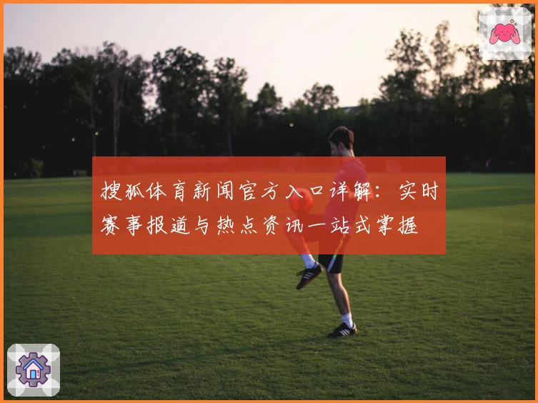 搜狐体育新闻官方入口详解：实时赛事报道与热点资讯一站式掌握