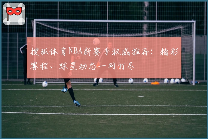 搜狐体育NBA新赛季权威推荐：精彩赛程、球星动态一网打尽