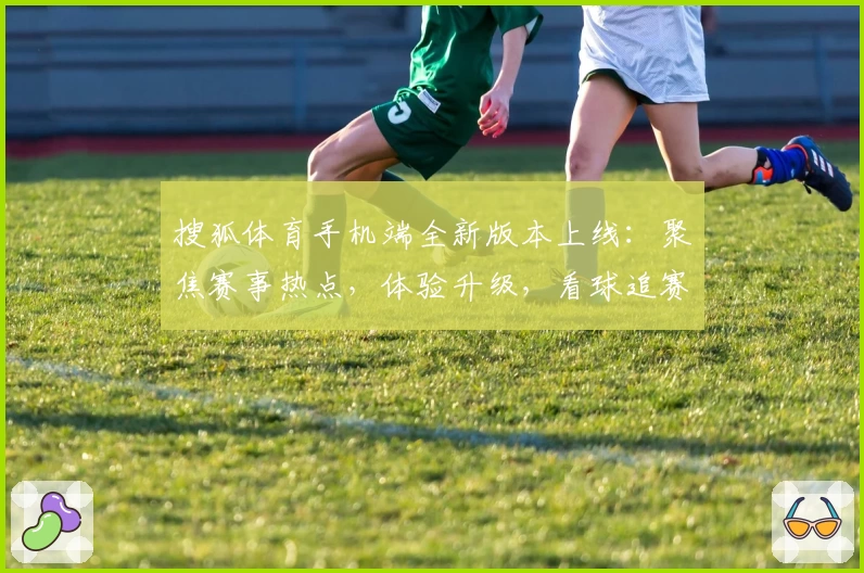 搜狐体育手机端全新版本上线：聚焦赛事热点，体验升级，看球追赛更便捷！