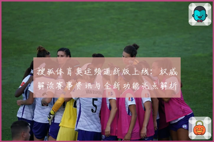搜狐体育奥运频道新版上线：权威解读赛事资讯与全新功能亮点解析