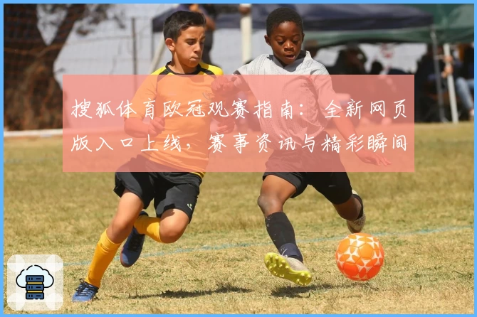 搜狐体育欧冠观赛指南：全新网页版入口上线，赛事资讯与精彩瞬间一站直达