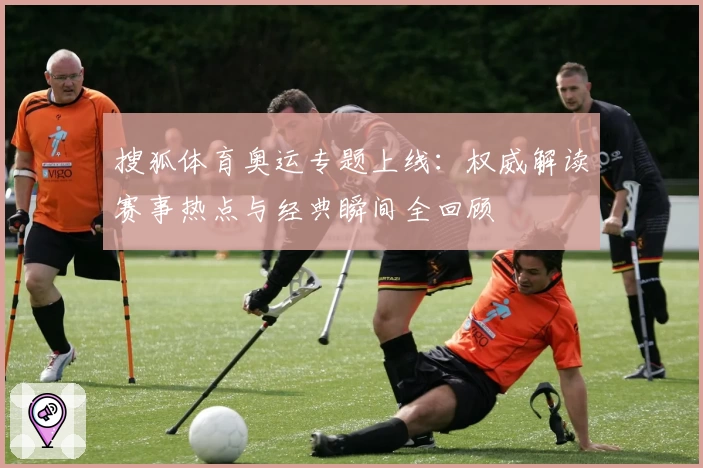搜狐体育奥运专题上线：权威解读赛事热点与经典瞬间全回顾