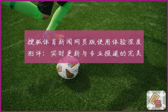 搜狐体育新闻网页版使用体验深度测评：实时更新与专业报道的完美结合