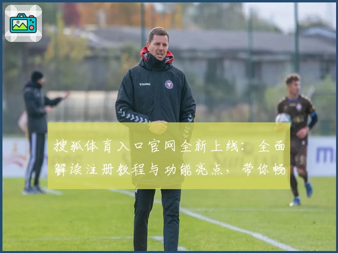 搜狐体育入口官网全新上线：全面解读注册教程与功能亮点，带你畅享精彩赛事体验