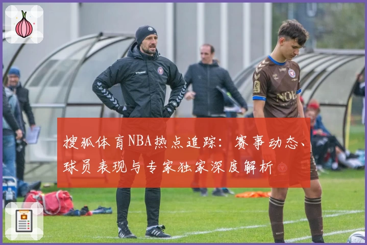 搜狐体育NBA热点追踪:赛事动态、球员表现与专家独家深度解析