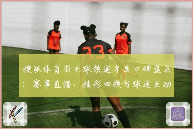 搜狐体育羽毛球频道年度口碑盘点:赛事直播、精彩回顾与球迷互动体验