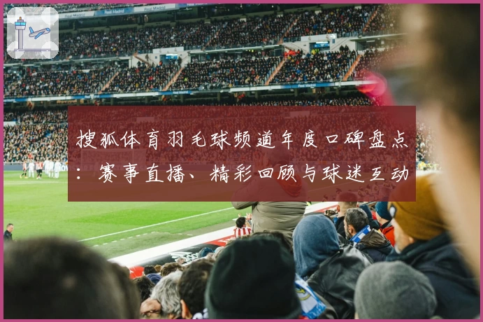 搜狐体育羽毛球频道年度口碑盘点:赛事直播、精彩回顾与球迷互动体验