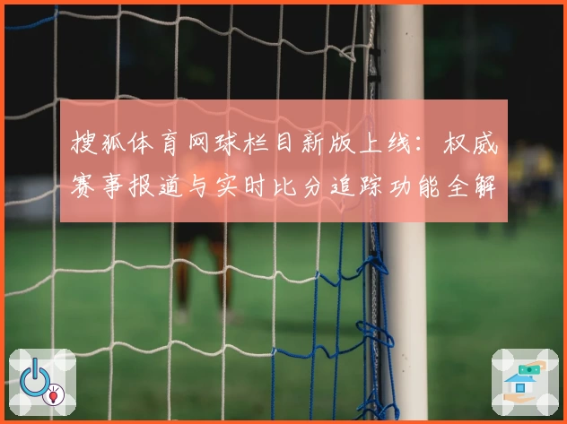 搜狐体育网球栏目新版上线：权威赛事报道与实时比分追踪功能全解析