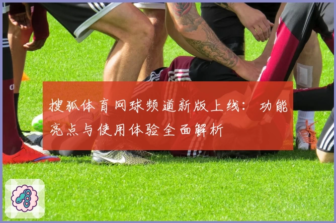 搜狐体育网球频道新版上线:功能亮点与使用体验全面解析