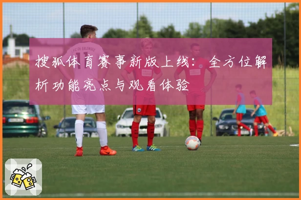 搜狐体育赛事新版上线:全方位解析功能亮点与观看体验