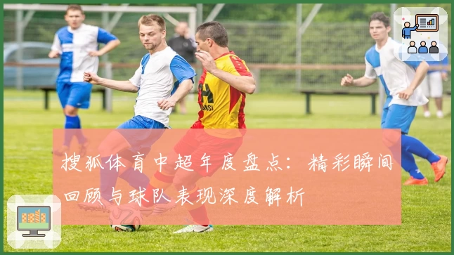 搜狐体育中超年度盘点:精彩瞬间回顾与球队表现深度解析