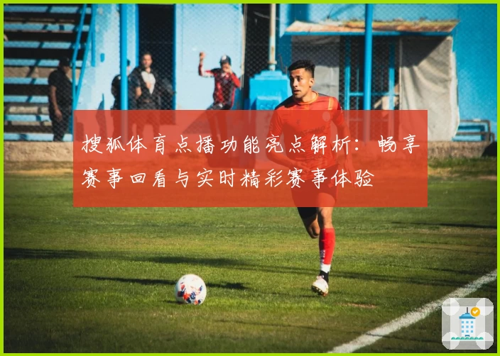 搜狐体育点播功能亮点解析:畅享赛事回看与实时精彩赛事体验