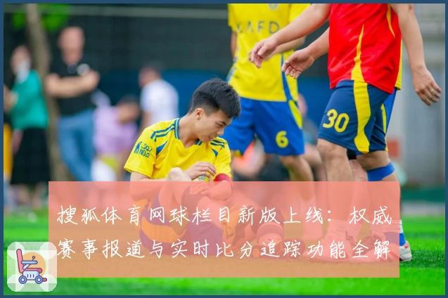 搜狐体育网球栏目新版上线：权威赛事报道与实时比分追踪功能全解析