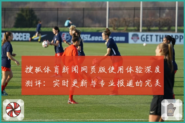搜狐体育新闻网页版使用体验深度测评：实时更新与专业报道的完美结合
