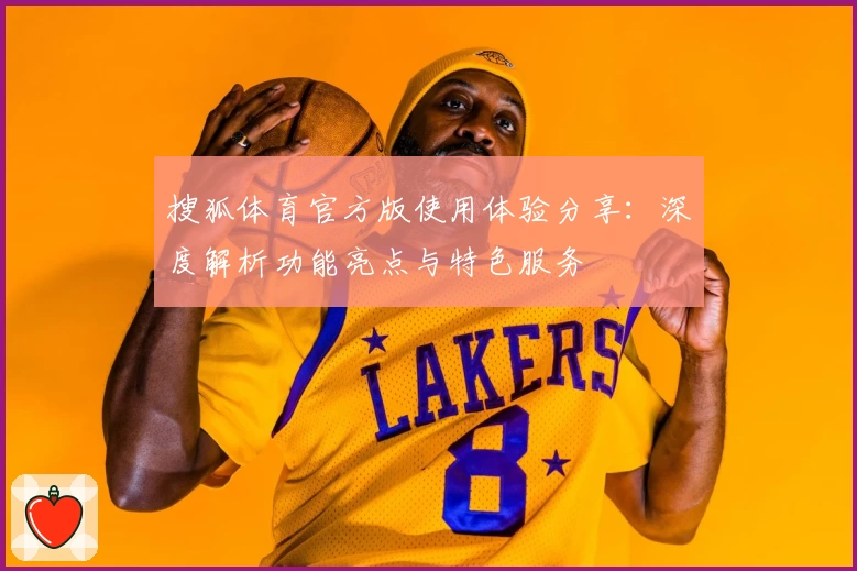 搜狐体育官方版使用体验分享：深度解析功能亮点与特色服务